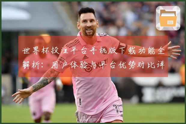世界杯投注平台手机版下载功能全解析:用户体验与平台优势对比详解